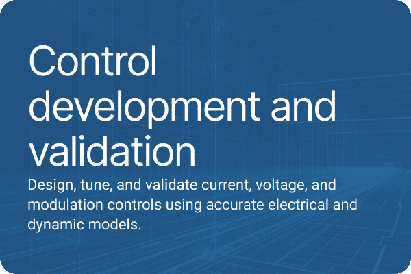 Control development and validation Design, tune, and validate current, voltage, and modulation controls using accurate electrical and dynamic models.