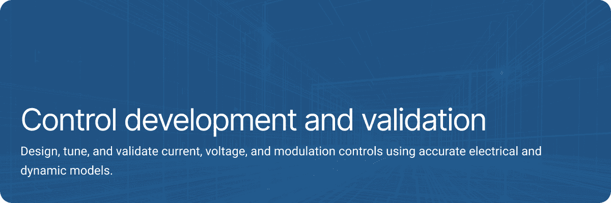 Control development and validation Design, tune, and validate current, voltage, and modulation controls using accurate electrical and dynamic models.